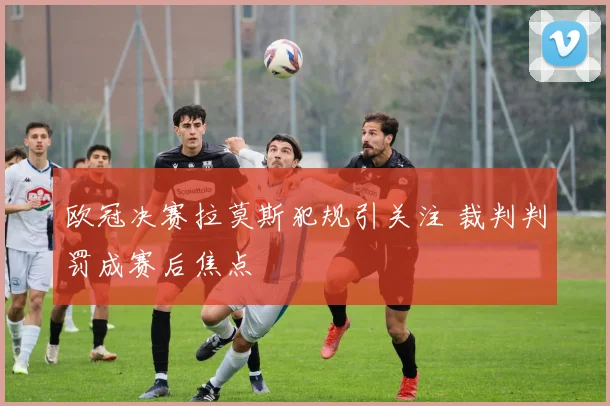 欧冠决赛拉莫斯犯规引关注 裁判判罚成赛后焦点