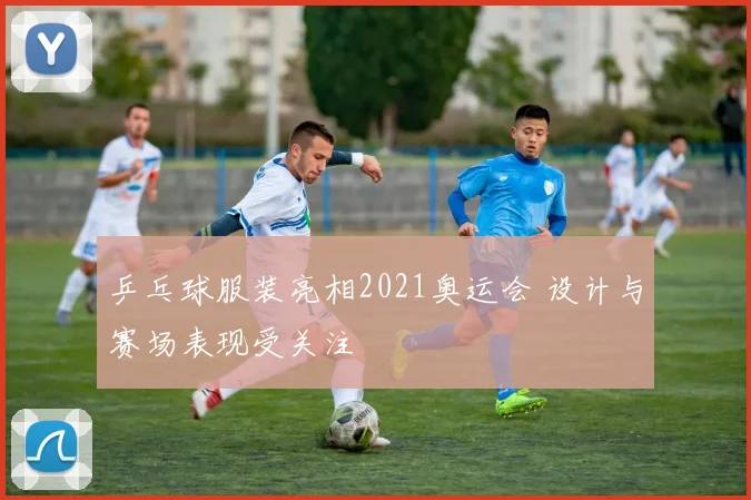 乒乓球服装亮相2021奥运会 设计与赛场表现受关注