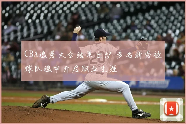 CBA选秀大会结果出炉 多名新秀被球队选中开启职业生涯