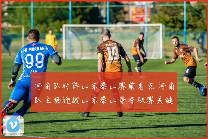 河南队对阵山东泰山赛前看点 河南队主场迎战山东泰山争夺联赛关键积分