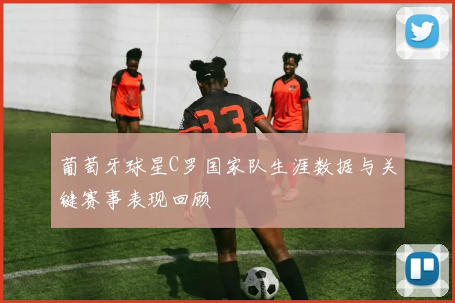 葡萄牙球星C罗国家队生涯数据与关键赛事表现回顾