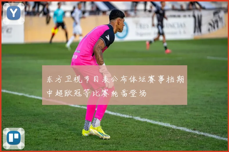 东方卫视节目表公布体坛赛事档期中超欧冠等比赛轮番登场