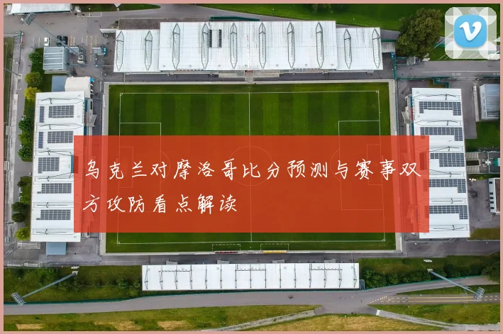 乌克兰对摩洛哥比分预测与赛事双方攻防看点解读
