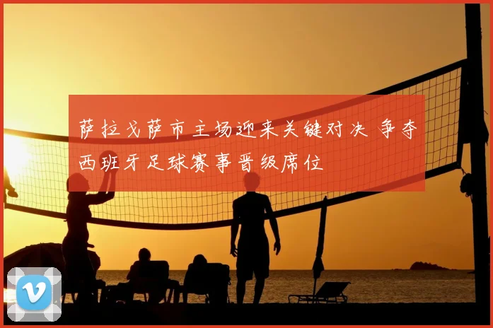 萨拉戈萨市主场迎来关键对决 争夺西班牙足球赛事晋级席位