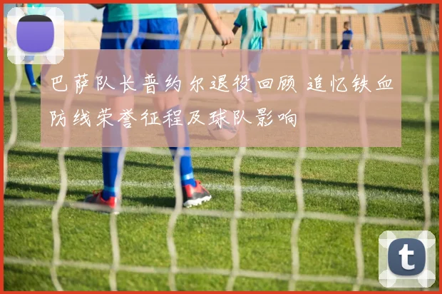 巴萨队长普约尔退役回顾 追忆铁血防线荣誉征程及球队影响
