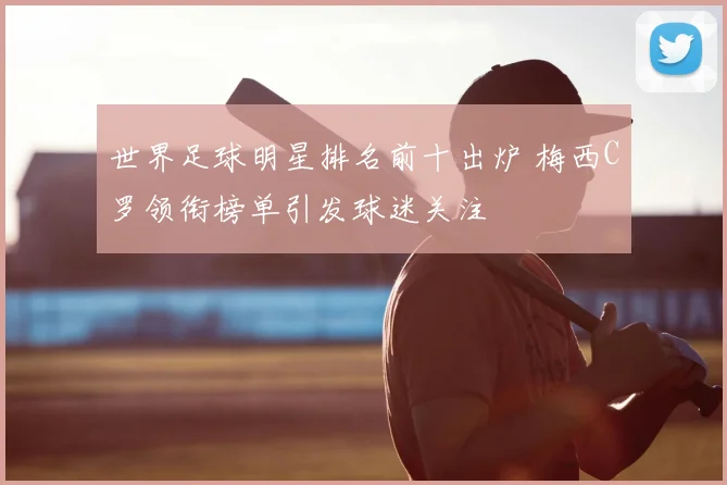 世界足球明星排名前十出炉 梅西C罗领衔榜单引发球迷关注