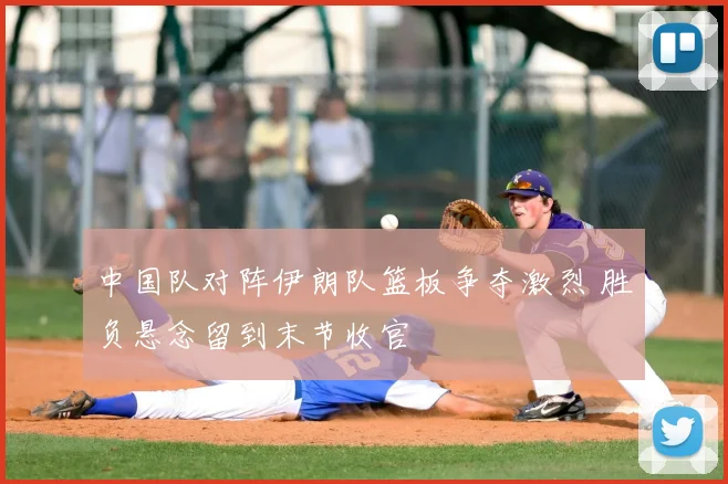 中国队对阵伊朗队篮板争夺激烈 胜负悬念留到末节收官