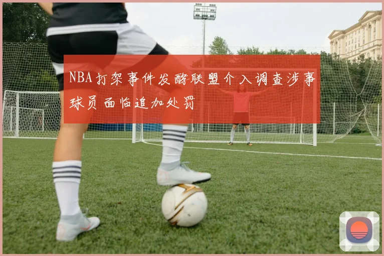 NBA打架事件发酵联盟介入调查涉事球员面临追加处罚