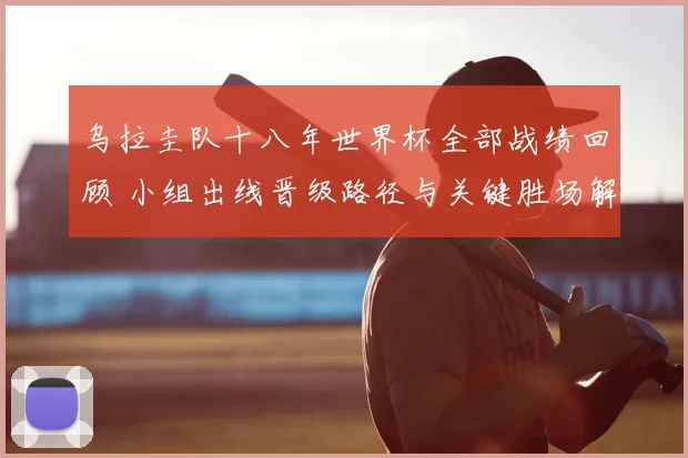 乌拉圭队十八年世界杯全部战绩回顾 小组出线晋级路径与关键胜场解析