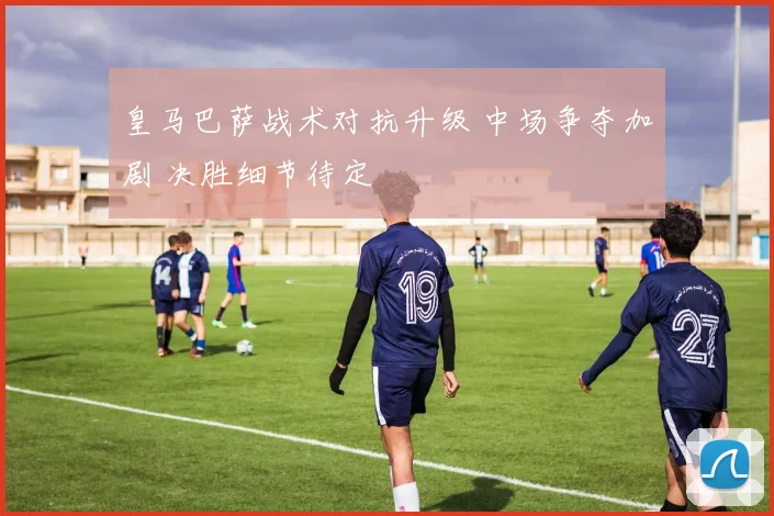 皇马巴萨战术对抗升级 中场争夺加剧 决胜细节待定