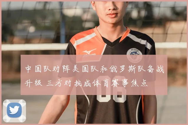 中国队对阵美国队和俄罗斯队备战升级 三方对抗成体育赛事焦点