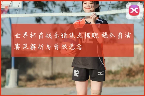 世界杯首战竞猜焦点揭晓 强队首演赛果解析与晋级悬念