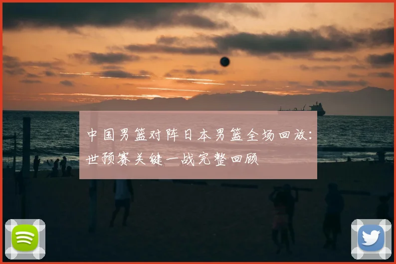 中国男篮对阵日本男篮全场回放：世预赛关键一战完整回顾
