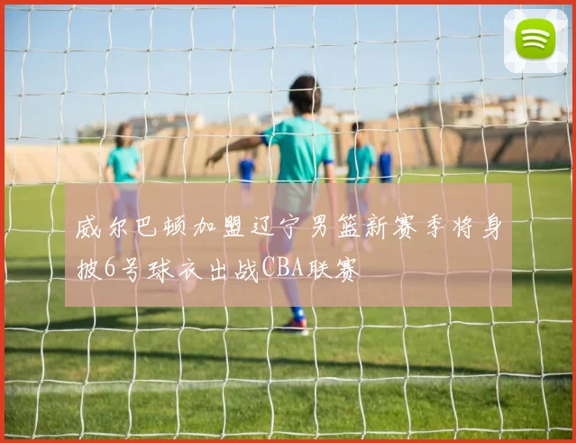 威尔巴顿加盟辽宁男篮新赛季将身披6号球衣出战CBA联赛