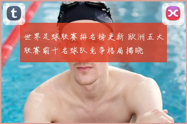 世界足球联赛排名榜更新 欧洲五大联赛前十名球队竞争格局揭晓