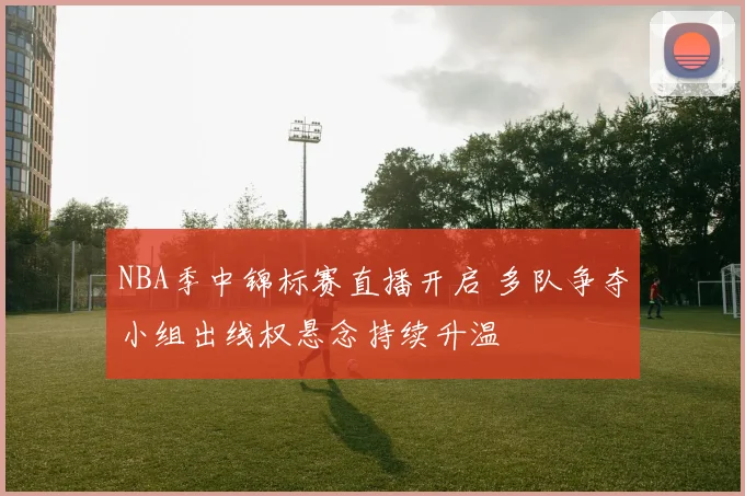NBA季中锦标赛直播开启 多队争夺小组出线权悬念持续升温