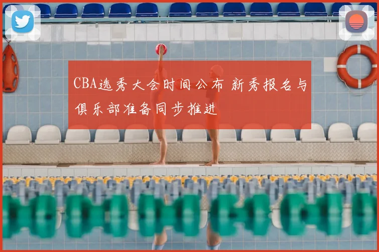 CBA选秀大会时间公布 新秀报名与俱乐部准备同步推进