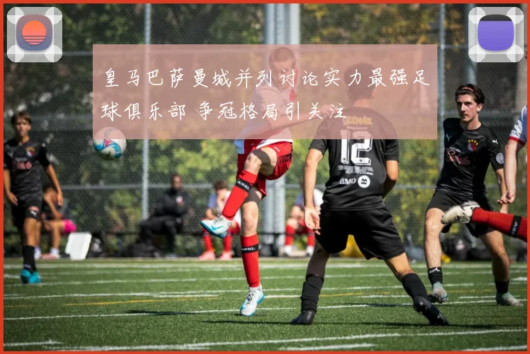 皇马巴萨曼城并列讨论实力最强足球俱乐部 争冠格局引关注