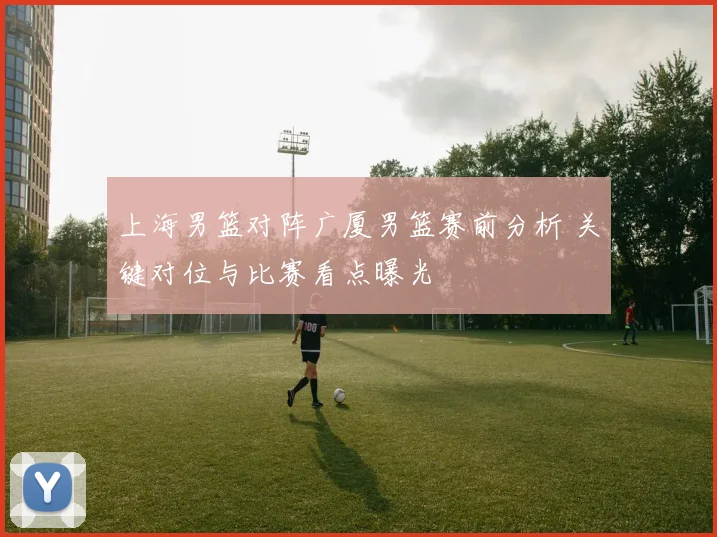 上海男篮对阵广厦男篮赛前分析 关键对位与比赛看点曝光