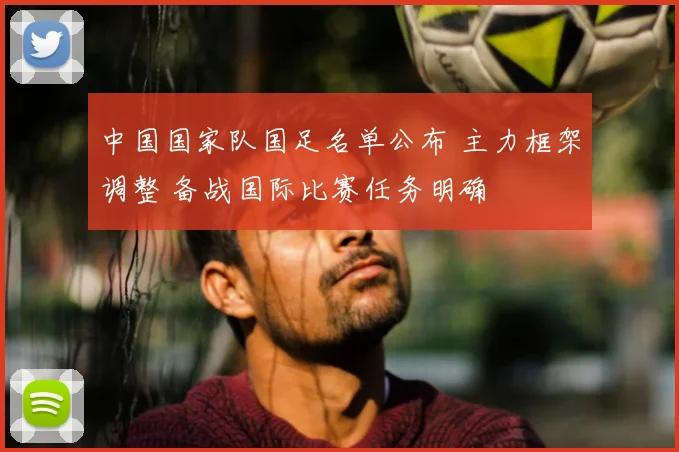 中国国家队国足名单公布 主力框架调整 备战国际比赛任务明确