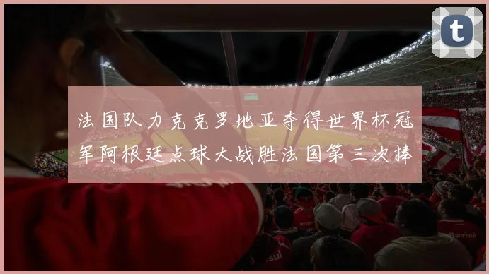 法国队力克克罗地亚夺得世界杯冠军阿根廷点球大战胜法国第三次捧杯