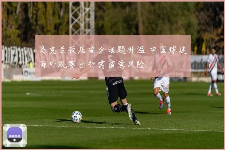 乌克兰夜店安全话题升温 中国球迷海外观赛出行需留意风险