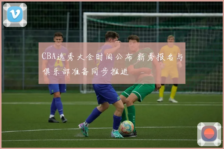 CBA选秀大会时间公布 新秀报名与俱乐部准备同步推进