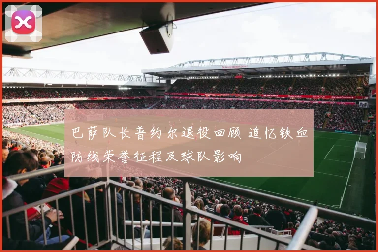 巴萨队长普约尔退役回顾 追忆铁血防线荣誉征程及球队影响