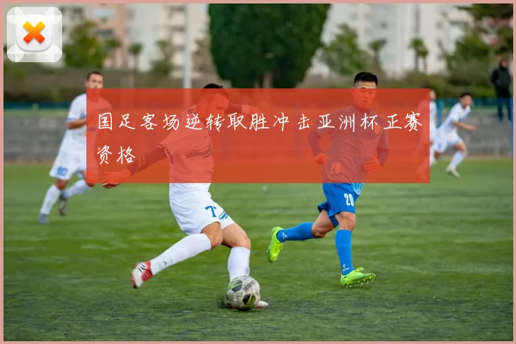 国足客场逆转取胜冲击亚洲杯正赛资格