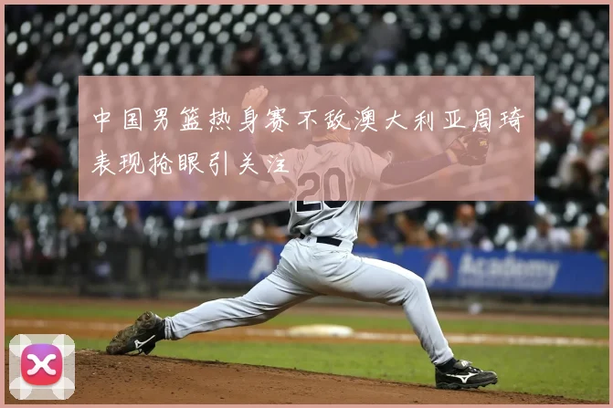 中国男篮热身赛不敌澳大利亚周琦表现抢眼引关注