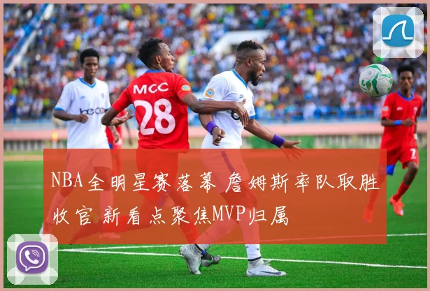NBA全明星赛落幕 詹姆斯率队取胜收官 新看点聚焦MVP归属