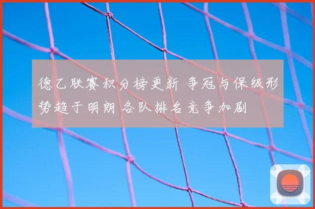 德乙联赛积分榜更新 争冠与保级形势趋于明朗 各队排名竞争加剧