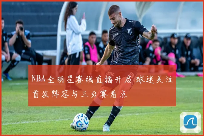 NBA全明星赛线直播开启 球迷关注首发阵容与三分赛看点