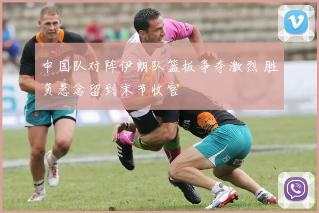 中国队对阵伊朗队篮板争夺激烈 胜负悬念留到末节收官