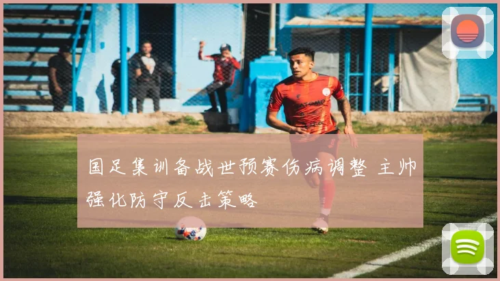 国足集训备战世预赛伤病调整 主帅强化防守反击策略