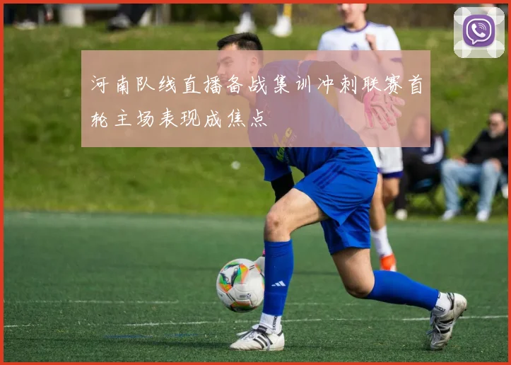河南队线直播备战集训冲刺联赛首轮主场表现成焦点