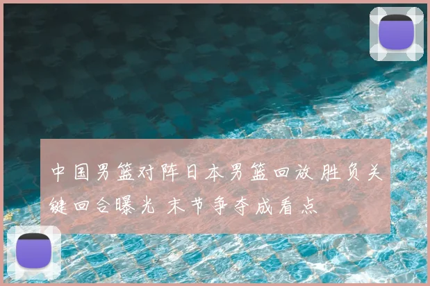 中国男篮对阵日本男篮回放 胜负关键回合曝光 末节争夺成看点